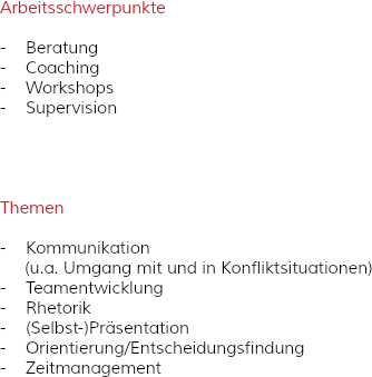 Arbeitsschwerpunkte - Beratung
- Coaching
- Workshops
- Supervision Themen - Kommunikation (u.a. Umgang mit und in Konfliktsituationen)
- Teamentwicklung - Rhetorik
- (Selbst-)Präsentation - Orientierung/Entscheidungsfindung
- Zeitmanagement 