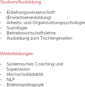 Studium/Ausbildung - Erziehungswissenschaft (Erwachsenenbildung) - Arbeits- und Organisationspsychologie
- Soziologie - Betriebswirtschaftslehre
- Ausbildung zum Tischlergesellen Weiterbildungen - Systemisches Coaching und Supervision - Hochschuldidaktik - NLP
- Erlebnispädagogik